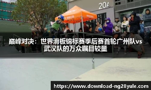 巅峰对决：世界滑板锦标赛季后赛首轮广州队vs武汉队的万众瞩目较量